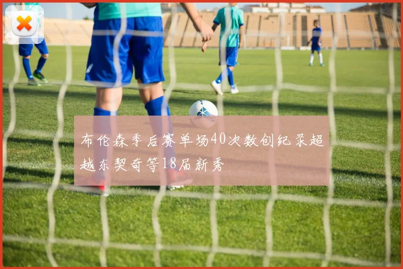 布伦森季后赛单场40次数创纪录超越东契奇等18届新秀