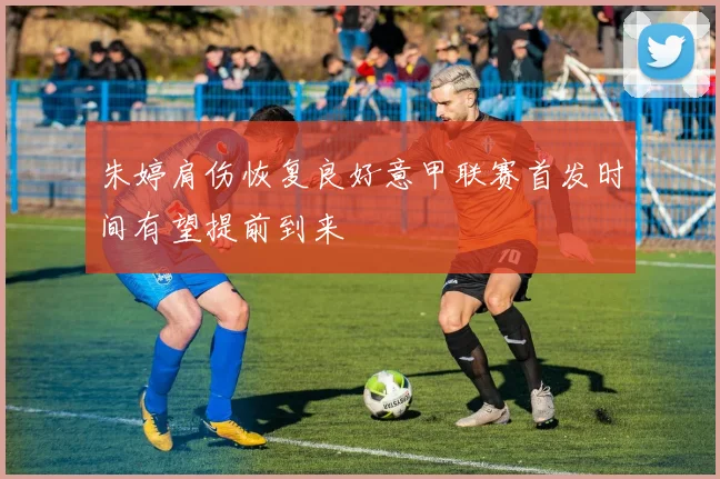 朱婷肩伤恢复良好意甲联赛首发时间有望提前到来