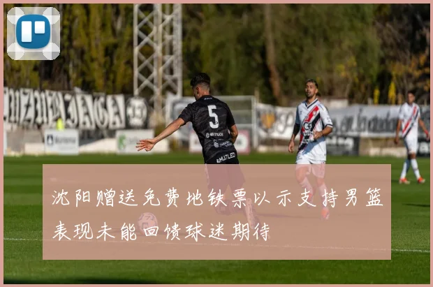 沈阳赠送免费地铁票以示支持男篮表现未能回馈球迷期待