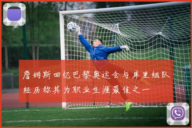 詹姆斯回忆巴黎奥运会与库里组队经历称其为职业生涯最佳之一