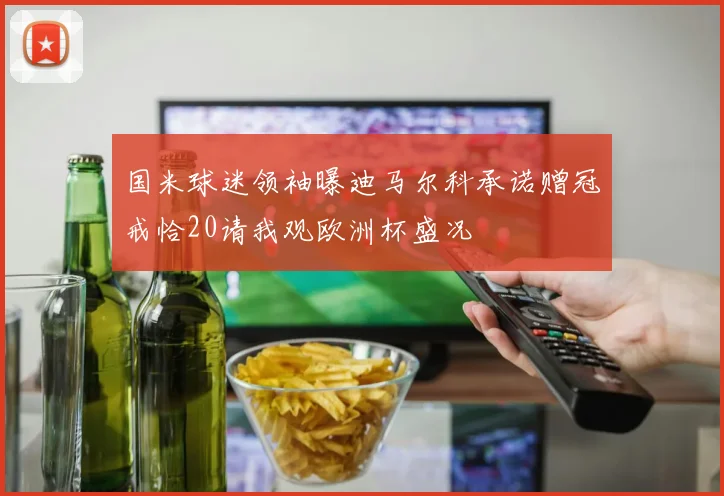 国米球迷领袖曝迪马尔科承诺赠冠戒恰20请我观欧洲杯盛况