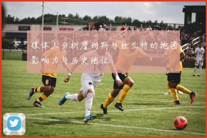 媒体人分析詹姆斯与杜兰特的抱团影响力与历史地位