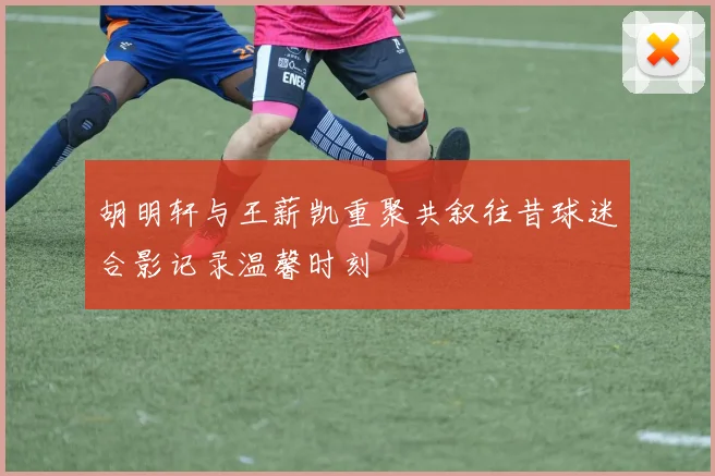 胡明轩与王薪凯重聚共叙往昔球迷合影记录温馨时刻
