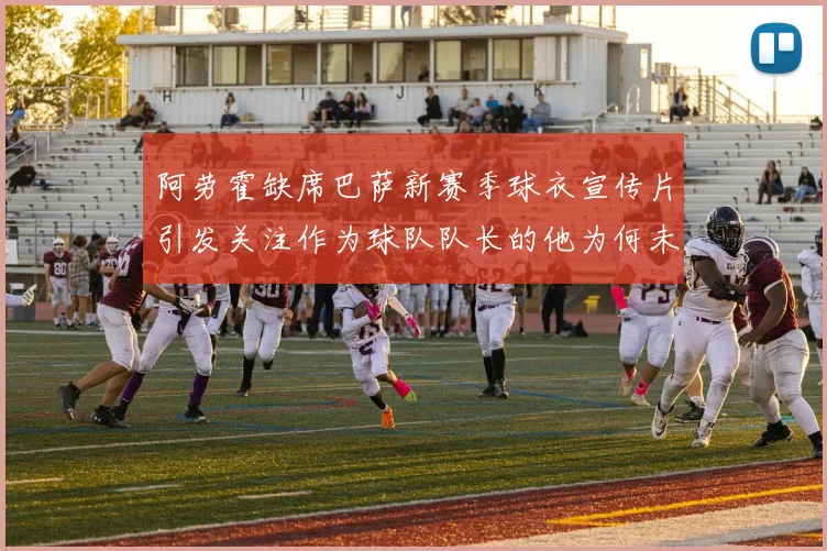 阿劳霍缺席巴萨新赛季球衣宣传片引发关注作为球队队长的他为何未现身