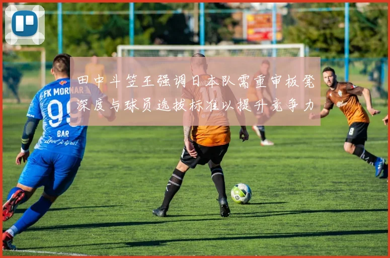 田中斗笠王强调日本队需重审板凳深度与球员选拔标准以提升竞争力