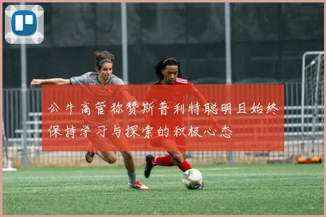 公牛高管称赞斯普利特聪明且始终保持学习与探索的积极心态