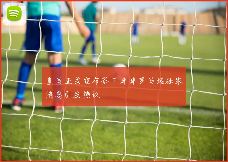 皇马正式宣布签下库库罗马诺独家消息引发热议