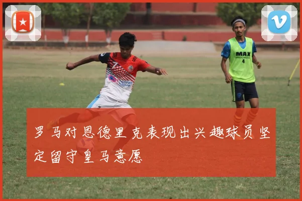 罗马对恩德里克表现出兴趣球员坚定留守皇马意愿