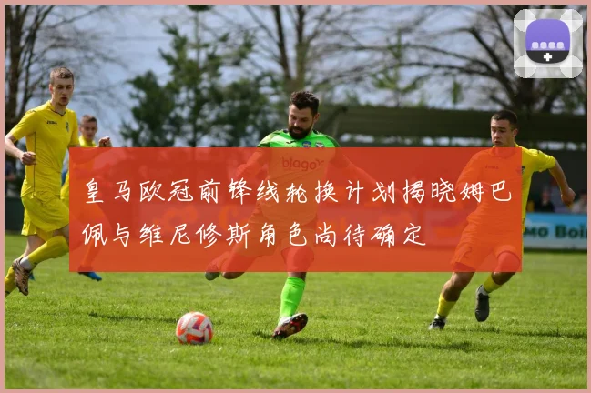 皇马欧冠前锋线轮换计划揭晓姆巴佩与维尼修斯角色尚待确定