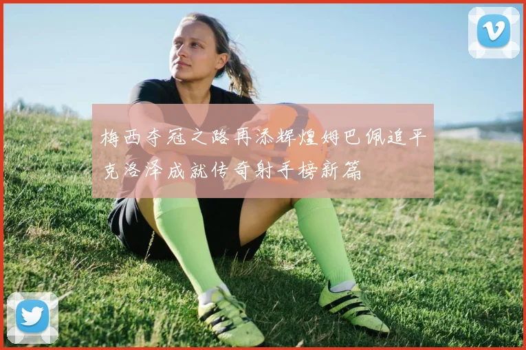 梅西夺冠之路再添辉煌姆巴佩追平克洛泽成就传奇射手榜新篇
